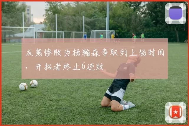 灰熊惨败为杨瀚森争取到上场时间，开拓者终止6连败